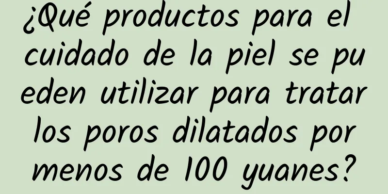 ¿Qué productos para el cuidado de la piel se pueden utilizar para tratar los poros dilatados por menos de 100 yuanes?