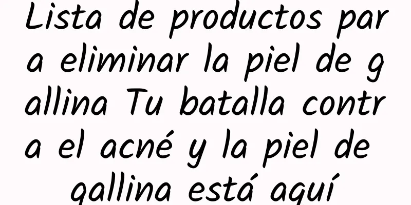 Lista de productos para eliminar la piel de gallina Tu batalla contra el acné y la piel de gallina está aquí