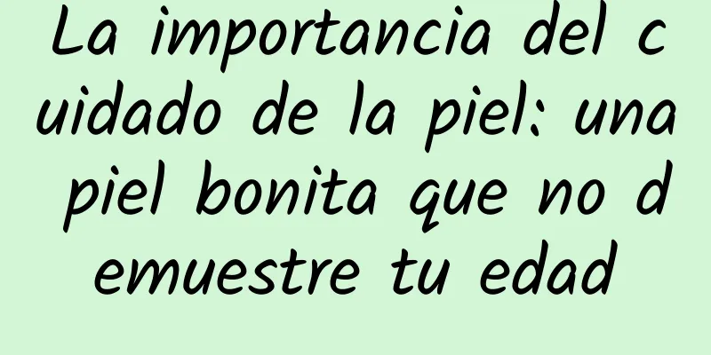 La importancia del cuidado de la piel: una piel bonita que no demuestre tu edad