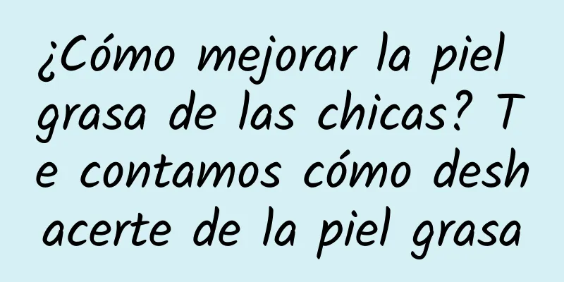 ¿Cómo mejorar la piel grasa de las chicas? Te contamos cómo deshacerte de la piel grasa