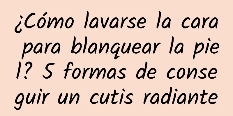 ¿Cómo lavarse la cara para blanquear la piel? 5 formas de conseguir un cutis radiante