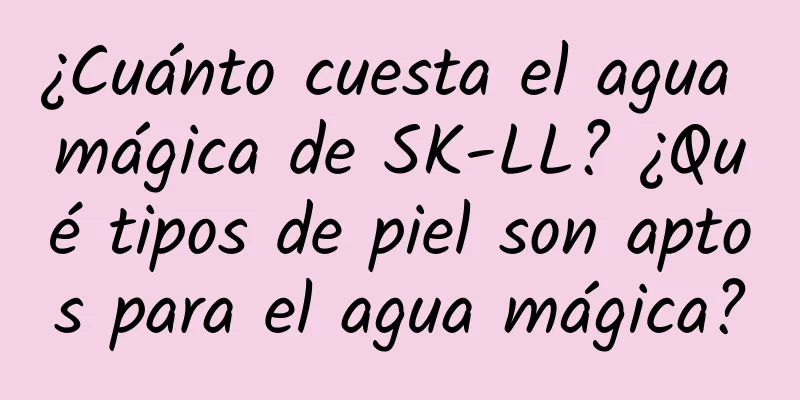 ¿Cuánto cuesta el agua mágica de SK-LL? ¿Qué tipos de piel son aptos para el agua mágica?