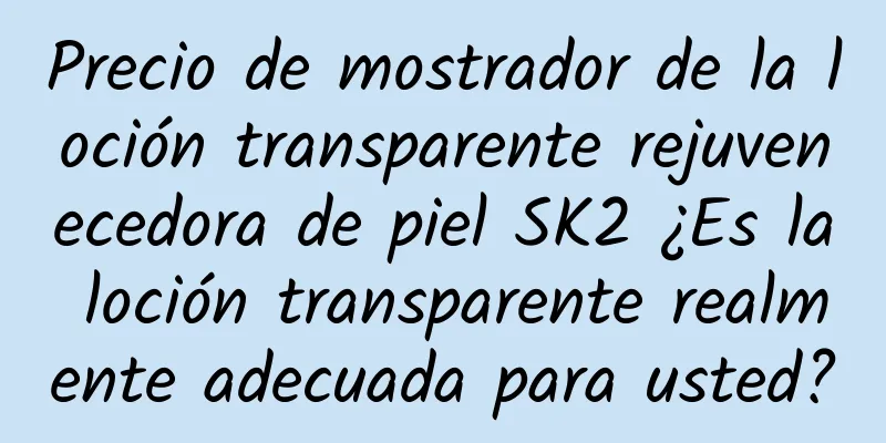 Precio de mostrador de la loción transparente rejuvenecedora de piel SK2 ¿Es la loción transparente realmente adecuada para usted?