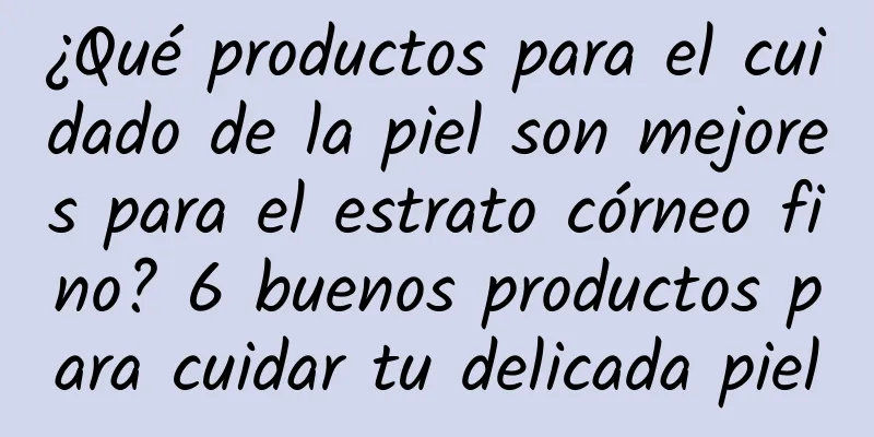 ¿Qué productos para el cuidado de la piel son mejores para el estrato córneo fino? ​​6 buenos productos para cuidar tu delicada piel