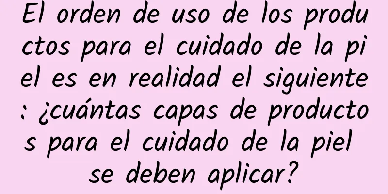El orden de uso de los productos para el cuidado de la piel es en realidad el siguiente: ¿cuántas capas de productos para el cuidado de la piel se deben aplicar?