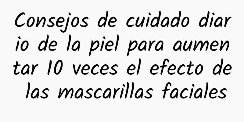 Consejos de cuidado diario de la piel para aumentar 10 veces el efecto de las mascarillas faciales