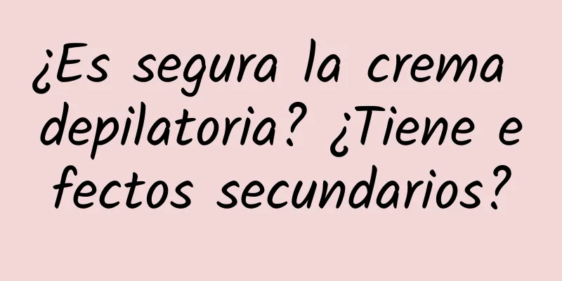 ¿Es segura la crema depilatoria? ¿Tiene efectos secundarios?