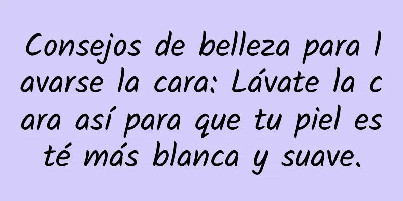 Consejos de belleza para lavarse la cara: Lávate la cara así para que tu piel esté más blanca y suave.