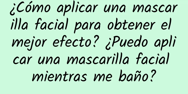 ¿Cómo aplicar una mascarilla facial para obtener el mejor efecto? ¿Puedo aplicar una mascarilla facial mientras me baño?