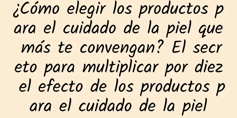 ¿Cómo elegir los productos para el cuidado de la piel que más te convengan? El secreto para multiplicar por diez el efecto de los productos para el cuidado de la piel