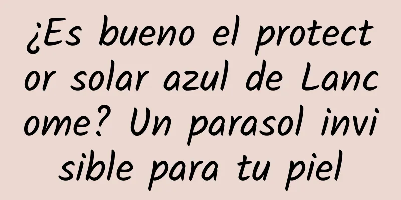 ¿Es bueno el protector solar azul de Lancome? Un parasol invisible para tu piel