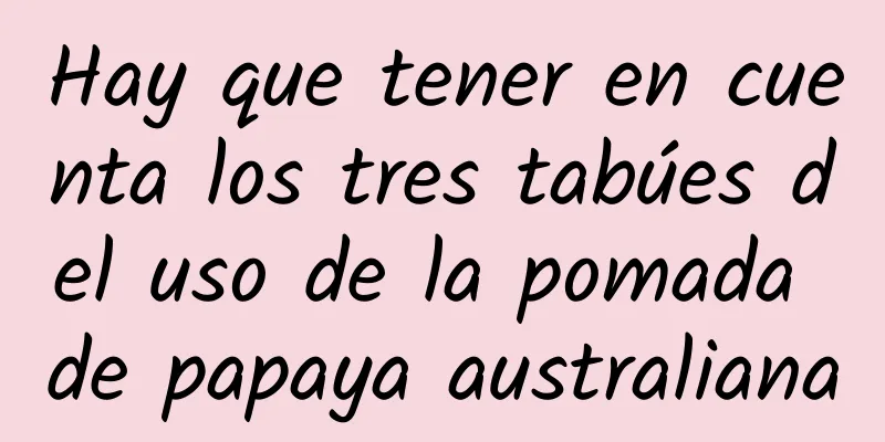 Hay que tener en cuenta los tres tabúes del uso de la pomada de papaya australiana