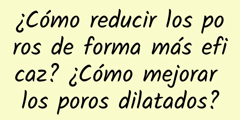 ¿Cómo reducir los poros de forma más eficaz? ¿Cómo mejorar los poros dilatados?