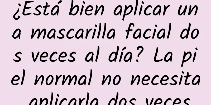 ¿Está bien aplicar una mascarilla facial dos veces al día? La piel normal no necesita aplicarla dos veces