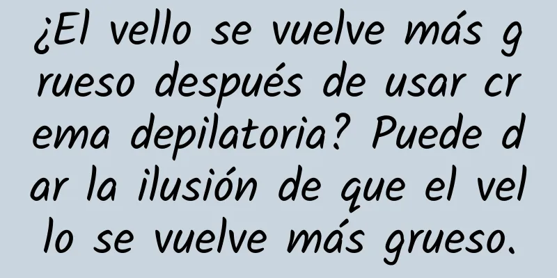 ¿El vello se vuelve más grueso después de usar crema depilatoria? Puede dar la ilusión de que el vello se vuelve más grueso.