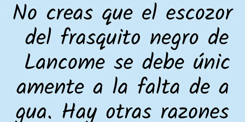 No creas que el escozor del frasquito negro de Lancome se debe únicamente a la falta de agua. Hay otras razones