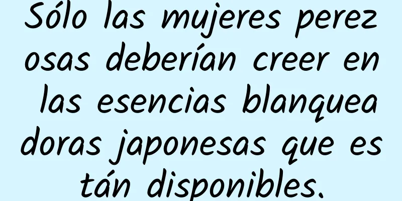 Sólo las mujeres perezosas deberían creer en las esencias blanqueadoras japonesas que están disponibles.