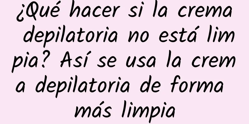 ¿Qué hacer si la crema depilatoria no está limpia? Así se usa la crema depilatoria de forma más limpia