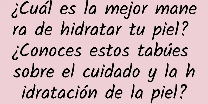 ¿Cuál es la mejor manera de hidratar tu piel? ¿Conoces estos tabúes sobre el cuidado y la hidratación de la piel?