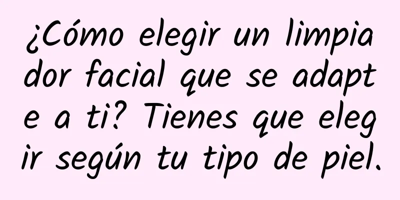 ¿Cómo elegir un limpiador facial que se adapte a ti? Tienes que elegir según tu tipo de piel.