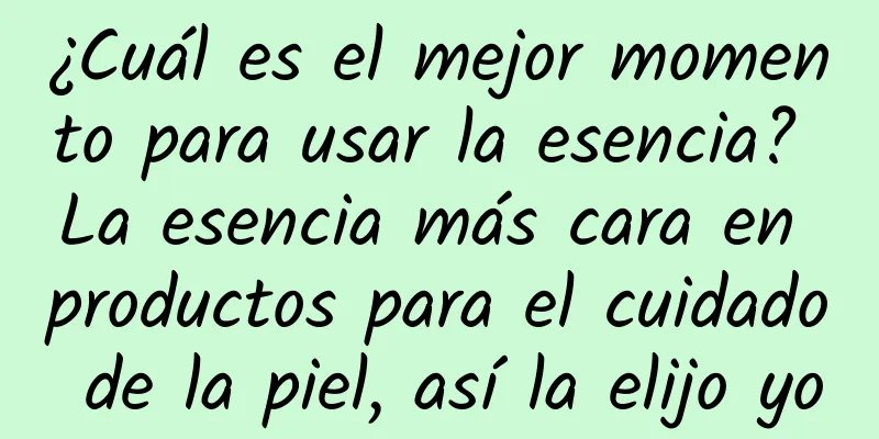 ¿Cuál es el mejor momento para usar la esencia? La esencia más cara en productos para el cuidado de la piel, así la elijo yo