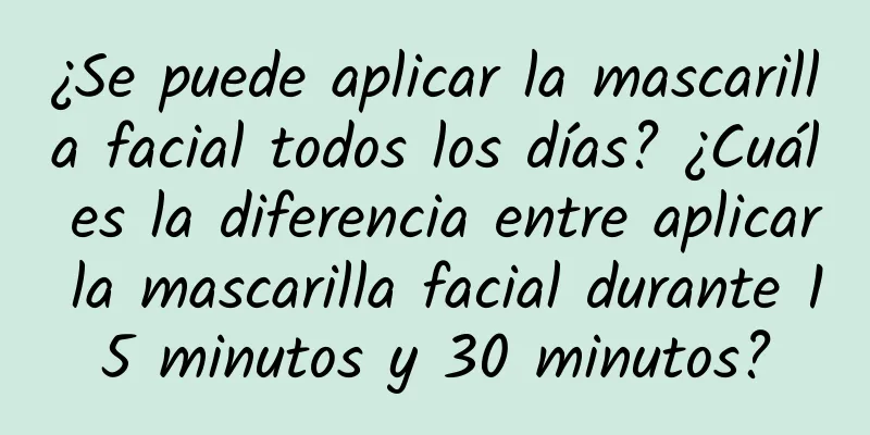 ¿Se puede aplicar la mascarilla facial todos los días? ¿Cuál es la diferencia entre aplicar la mascarilla facial durante 15 minutos y 30 minutos?