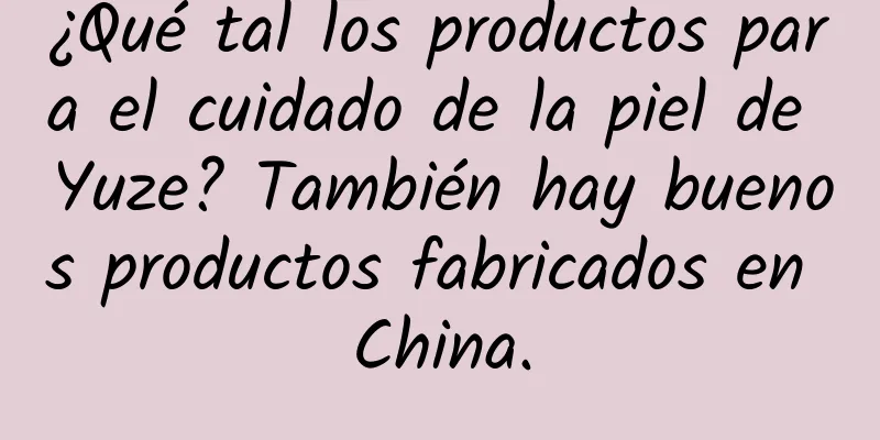 ¿Qué tal los productos para el cuidado de la piel de Yuze? También hay buenos productos fabricados en China.