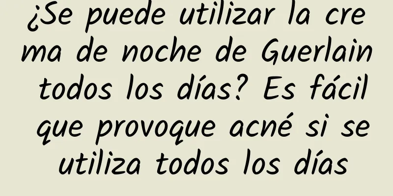 ¿Se puede utilizar la crema de noche de Guerlain todos los días? Es fácil que provoque acné si se utiliza todos los días