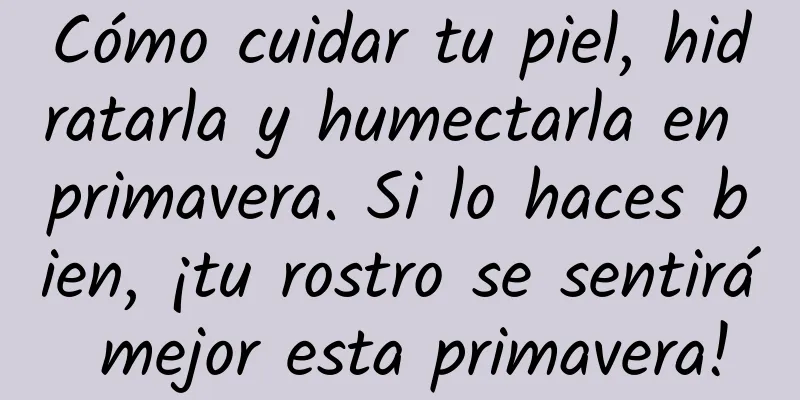 Cómo cuidar tu piel, hidratarla y humectarla en primavera. Si lo haces bien, ¡tu rostro se sentirá mejor esta primavera!