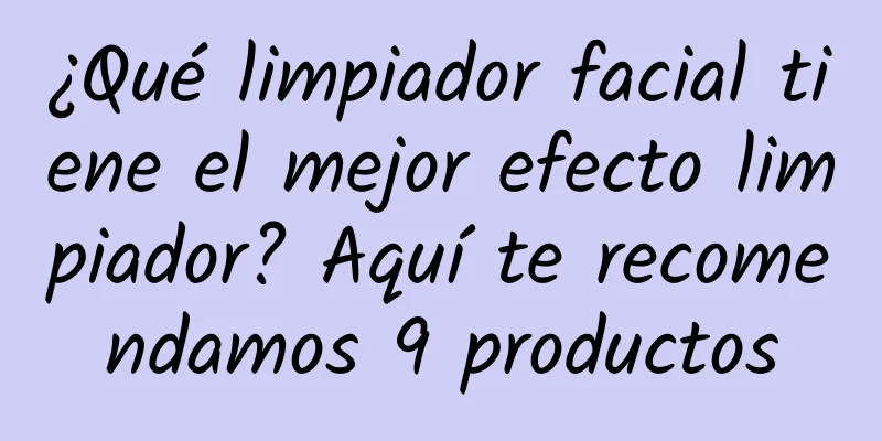 ¿Qué limpiador facial tiene el mejor efecto limpiador? Aquí te recomendamos 9 productos