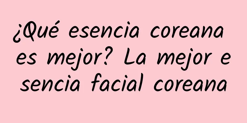 ¿Qué esencia coreana es mejor? La mejor esencia facial coreana