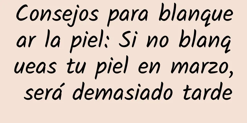 Consejos para blanquear la piel: Si no blanqueas tu piel en marzo, será demasiado tarde