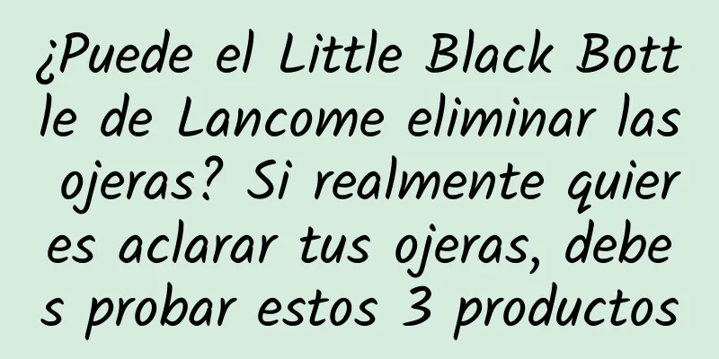 ¿Puede el Little Black Bottle de Lancome eliminar las ojeras? Si realmente quieres aclarar tus ojeras, debes probar estos 3 productos