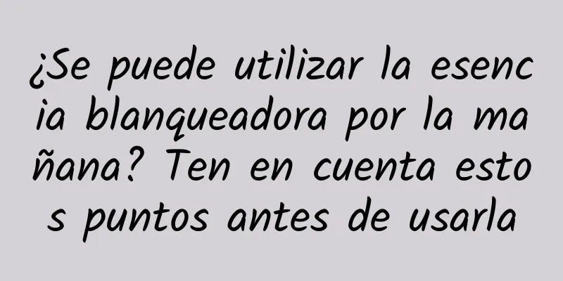 ¿Se puede utilizar la esencia blanqueadora por la mañana? Ten en cuenta estos puntos antes de usarla