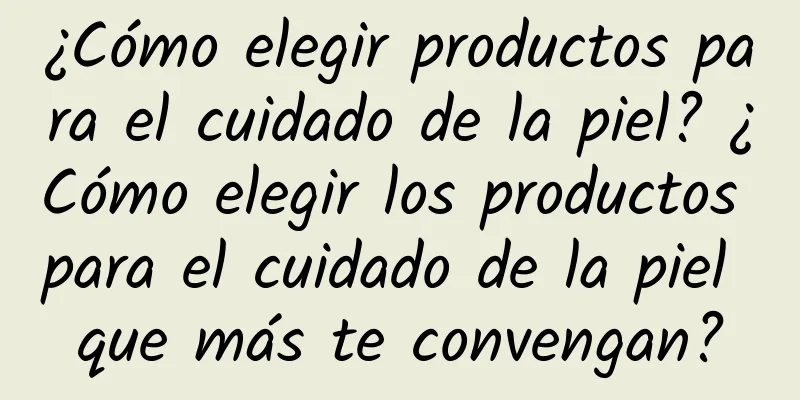 ¿Cómo elegir productos para el cuidado de la piel? ¿Cómo elegir los productos para el cuidado de la piel que más te convengan?