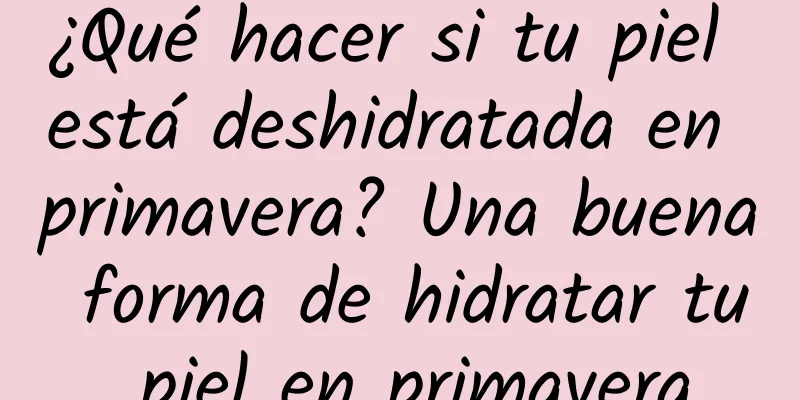 ¿Qué hacer si tu piel está deshidratada en primavera? Una buena forma de hidratar tu piel en primavera