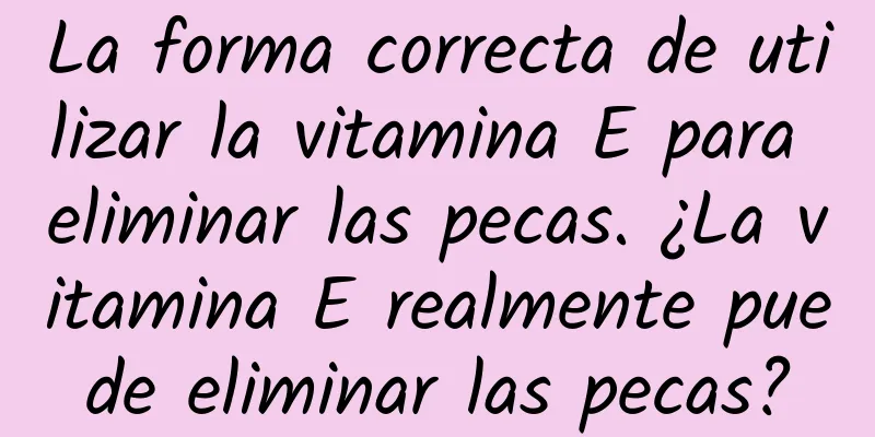 La forma correcta de utilizar la vitamina E para eliminar las pecas. ¿La vitamina E realmente puede eliminar las pecas?