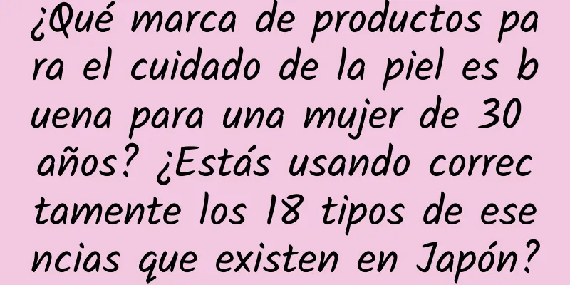 ¿Qué marca de productos para el cuidado de la piel es buena para una mujer de 30 años? ¿Estás usando correctamente los 18 tipos de esencias que existen en Japón?