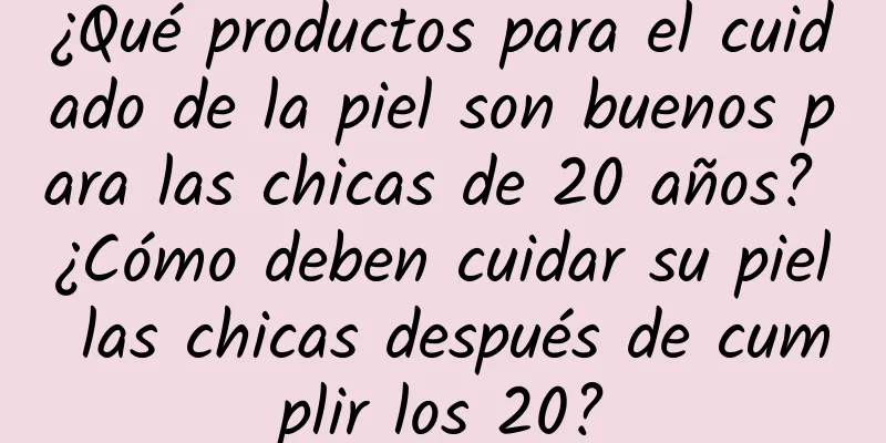 ¿Qué productos para el cuidado de la piel son buenos para las chicas de 20 años? ¿Cómo deben cuidar su piel las chicas después de cumplir los 20?