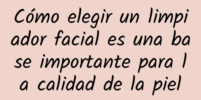 Cómo elegir un limpiador facial es una base importante para la calidad de la piel