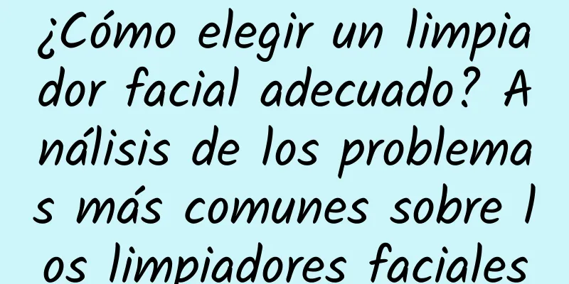 ¿Cómo elegir un limpiador facial adecuado? Análisis de los problemas más comunes sobre los limpiadores faciales