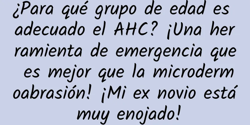 ¿Para qué grupo de edad es adecuado el AHC? ¡Una herramienta de emergencia que es mejor que la microdermoabrasión! ¡Mi ex novio está muy enojado!