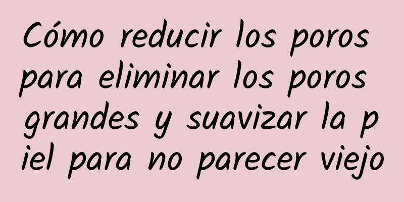 Cómo reducir los poros para eliminar los poros grandes y suavizar la piel para no parecer viejo