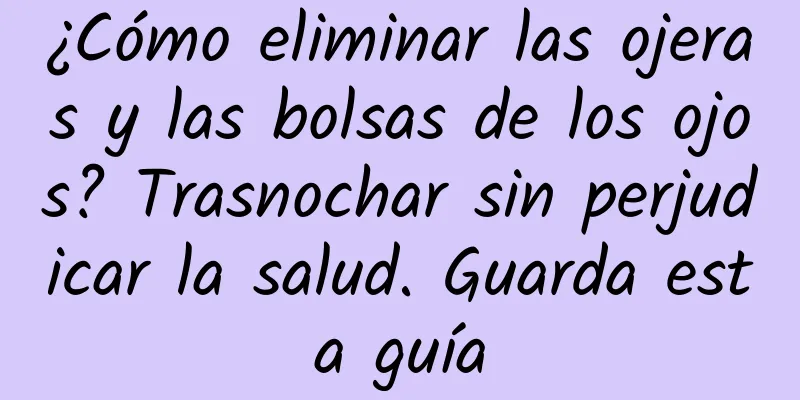 ¿Cómo eliminar las ojeras y las bolsas de los ojos? Trasnochar sin perjudicar la salud. Guarda esta guía