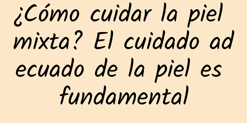 ¿Cómo cuidar la piel mixta? El cuidado adecuado de la piel es fundamental