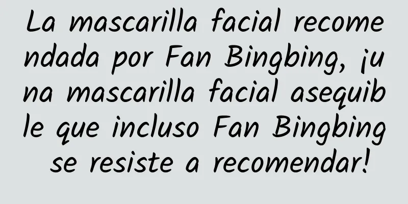 La mascarilla facial recomendada por Fan Bingbing, ¡una mascarilla facial asequible que incluso Fan Bingbing se resiste a recomendar!