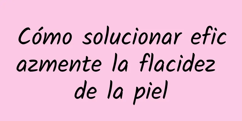 Cómo solucionar eficazmente la flacidez de la piel