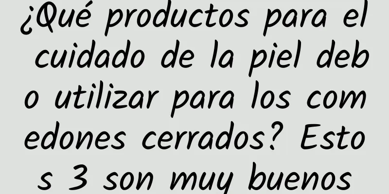 ¿Qué productos para el cuidado de la piel debo utilizar para los comedones cerrados? Estos 3 son muy buenos