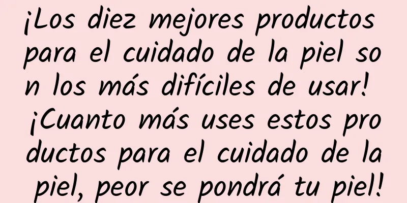 ¡Los diez mejores productos para el cuidado de la piel son los más difíciles de usar! ¡Cuanto más uses estos productos para el cuidado de la piel, peor se pondrá tu piel!