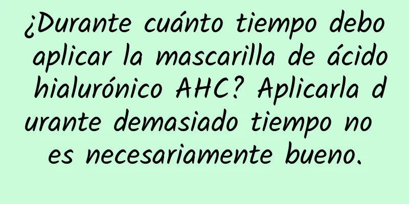 ¿Durante cuánto tiempo debo aplicar la mascarilla de ácido hialurónico AHC? Aplicarla durante demasiado tiempo no es necesariamente bueno.